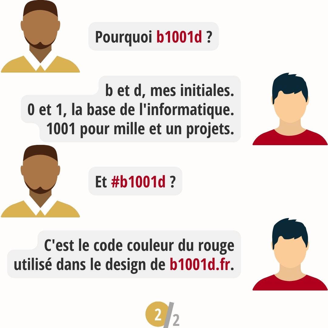 Pourquoi #b1001d ? b et d pour mes initiales. 0 et 1 pour les bits à la base de l'informatique. 1001 pour mille et un projets. Hashtag/dièse pour le code couleur rouge rgb.